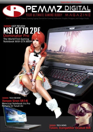 Your best review PC Games, Gaming Laptop,Tutorial for Gaming Enthusiast, Graphic Designer, and Gadget Freaks 
HOT REVIEW 
Dominator Pro 
September 2014 Edition 
MSI GT70 2PE 
The World First Gaming 
Notebook With GTX 880M 
Totem, Kompetitor Oculust Rift 
TECH REVIEW 
Xenom Siren SR14i 
Mencicipi Notebook Iris Pro 
Pertama Di Tanah Air 
TECH NEWS 
 