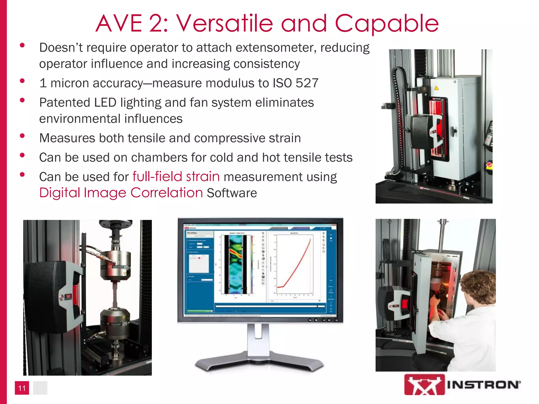11
AVE 2: Versatile and Capable
• Doesn’t require operator to attach extensometer, reducing
operator influence and increasing consistency
• 1 micron accuracy—measure modulus to ISO 527
• Patented LED lighting and fan system eliminates
environmental influences
• Measures both tensile and compressive strain
• Can be used on chambers for cold and hot tensile tests
• Can be used for full-field strain measurement using
Digital Image Correlation Software
 