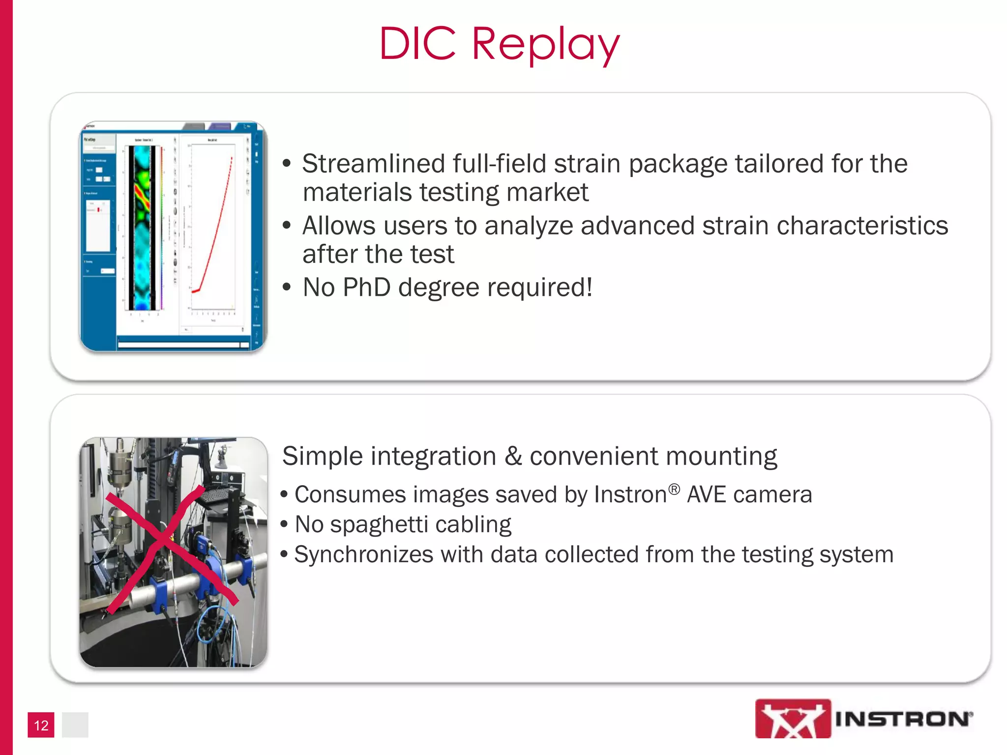 12
DIC Replay
• Streamlined full-field strain package tailored for the
materials testing market
• Allows users to analyze advanced strain characteristics
after the test
• No PhD degree required!
Simple integration & convenient mounting
•Consumes images saved by Instron® AVE camera
•No spaghetti cabling
•Synchronizes with data collected from the testing system
 