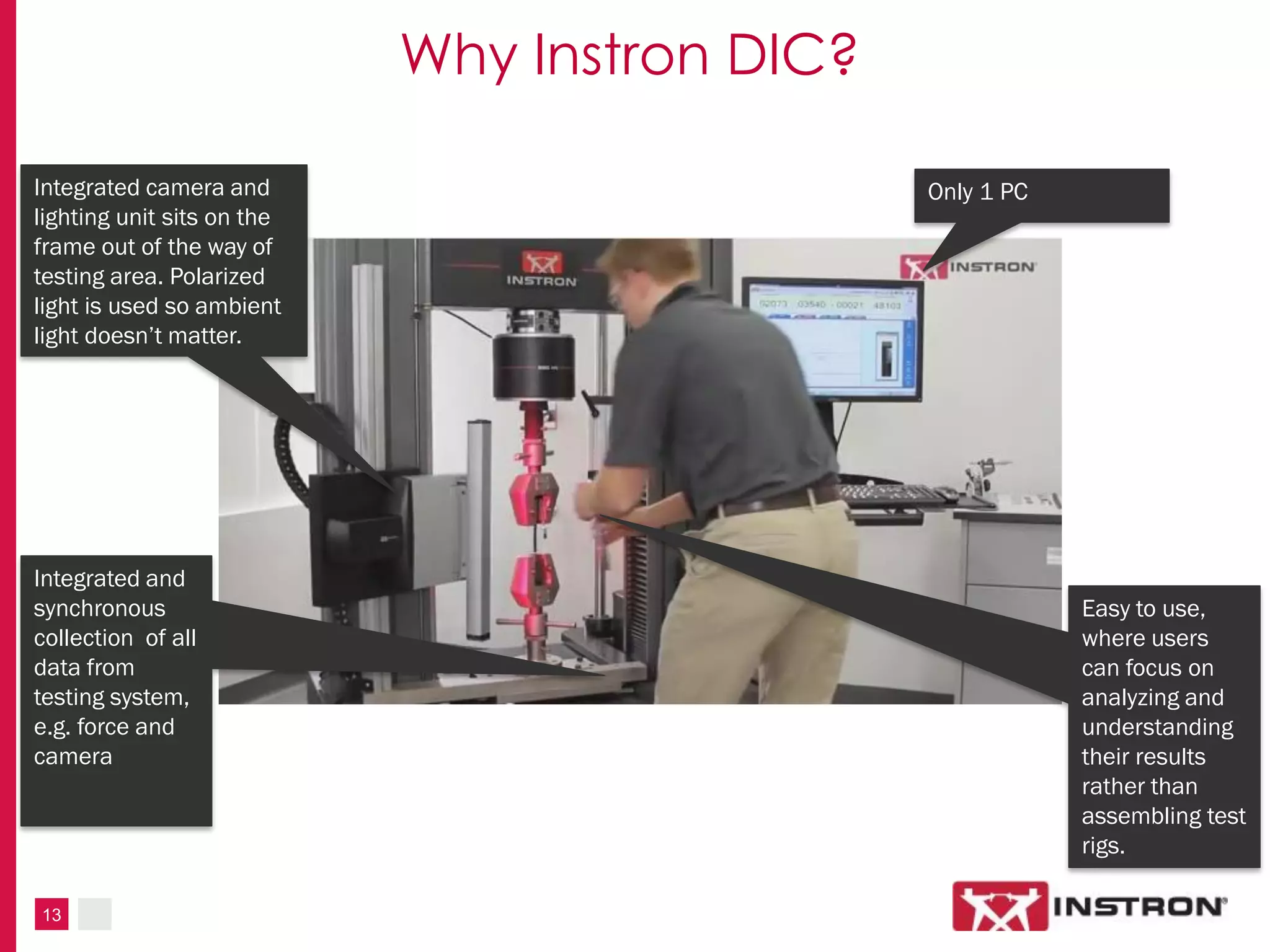 13
Why Instron DIC?
Integrated and
synchronous
collection of all
data from
testing system,
e.g. force and
camera
Only 1 PCIntegrated camera and
lighting unit sits on the
frame out of the way of
testing area. Polarized
light is used so ambient
light doesn’t matter.
Easy to use,
where users
can focus on
analyzing and
understanding
their results
rather than
assembling test
rigs.
 