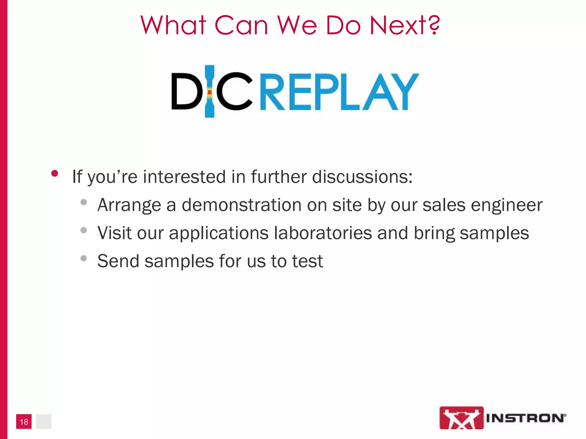 18
What Can We Do Next?
• If you’re interested in further discussions:
• Arrange a demonstration on site by our sales engineer
• Visit our applications laboratories and bring samples
• Send samples for us to test
 
