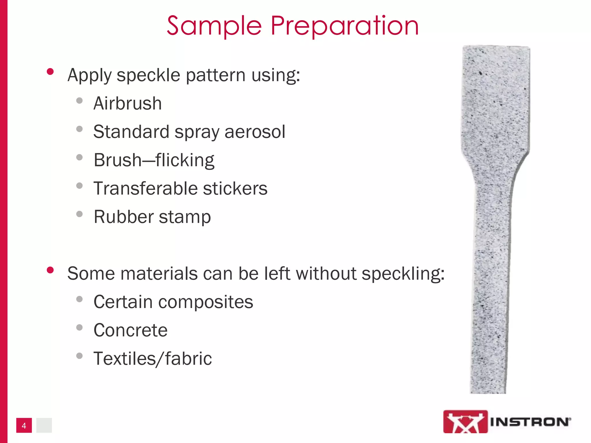 4
Sample Preparation
• Apply speckle pattern using:
• Airbrush
• Standard spray aerosol
• Brush—flicking
• Transferable stickers
• Rubber stamp
• Some materials can be left without speckling:
• Certain composites
• Concrete
• Textiles/fabric
 