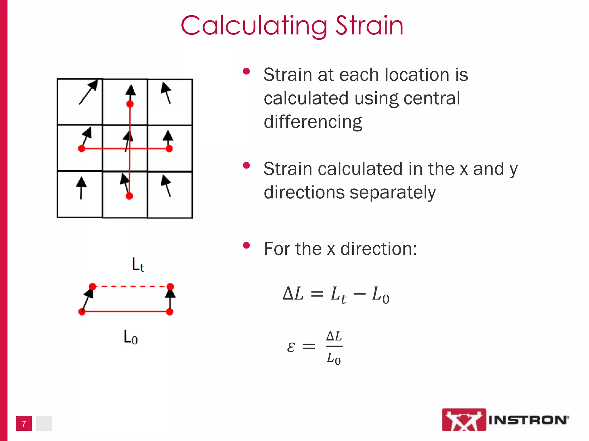 7
Calculating Strain
• Strain at each location is
calculated using central
differencing
• Strain calculated in the x and y
directions separately
• For the x direction:
∆𝐿 = 𝐿 𝑡 − 𝐿0
𝜀 =
∆𝐿
𝐿0
 