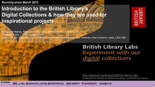 1
@BL_Labs @mahendra_mahey @britishlibrary @BLdigifest #LeedsDigi19 labs@bl.uk
http://www.bl.uk/projects/british-library-labs
Funded by the Andrew W. Mellon Foundation and the British Library
Running since March 2013
Introduction to the British Library’s
Digital Collections & how they are used for
inspirational projects
Mahendra Mahey, Manager of BL Labs, British Library, London, UK.
Thursday 1300 – 1340, 2 May, 2019
Location of Talk: British Library Conference Centre, British Library, Boston Spa, Wetherby, West Yorkshire, Leeds, LS23 7BQ
 