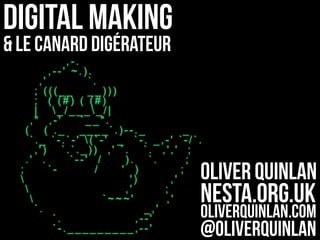 Digital Making
& Le Canard digérateur
Oliver Quinlan
Nesta.org.uk
oliverquinlan.com
@oliverquinlan
,-.
,--' ~.).
,' `.
; (((__ __)))
; ( (#) ( (#)
| _/____/|
," ,-' `__".
( ( ._ ____`.)--._ _
`._ `-.`-' (`-' _ `-. _,-' `-/`.
,') `.`._)) ,' `. `. ,',' ;
.' . `--' / ). `. ;
; `- / ' ) ;
 ') ,'
 ,' ;
 `~~~' ,'
`. _,'
`. ,--'
`-._________,--'
 