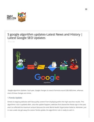  9:11 AM
 Google algorithm Updates. Each year, Google changes its search formula around 500–600 times. whereas
most of those changes are minor.
Aimed at stopping websites with low-quality content from displaying within the high searches results. This
algorithmic rule is updated often. once the update happens, websites that cleared the Panda sign in the past
aren't as a ected the maximum amount because the ones World Health Organization failed to. Moreover, just
in case a web site get away the sooner Panda update, the algorithmic rule is ready to catch it.
5 google algorithm updates-Latest News and History |
Latest Google SEO Updates
1.Panda Update:
 