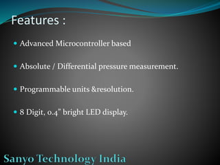 Features :
 Advanced Microcontroller based
 Absolute / Differential pressure measurement.
 Programmable units &resolution.
 8 Digit, 0.4” bright LED display.
 