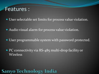 Features :
 User selectable set limits for process value violation.
 Audio visual alarm for process value violation.
 User programmable system with password protected.
 PC connectivity via RS-485 multi-drop facility or
Wireless
 