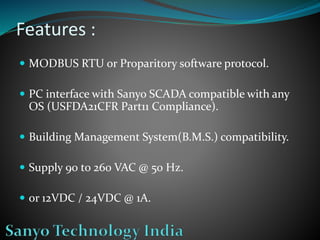 Features :
 MODBUS RTU or Proparitory software protocol.
 PC interface with Sanyo SCADA compatible with any
OS (USFDA21CFR Part11 Compliance).
 Building Management System(B.M.S.) compatibility.
 Supply 90 to 260 VAC @ 50 Hz.
 or 12VDC / 24VDC @ 1A.
 
