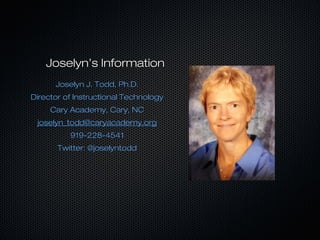 Joselyn’s InformationJoselyn’s Information
Joselyn J. Todd, Ph.D.Joselyn J. Todd, Ph.D.
Director of Instructional TechnologyDirector of Instructional Technology
Cary Academy, Cary, NCCary Academy, Cary, NC
joselyn_todd@caryacademy.orgjoselyn_todd@caryacademy.org
919-228-4541919-228-4541
Twitter: @joselyntoddTwitter: @joselyntodd
 