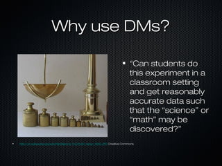 Why use DMs?Why use DMs?
““Can students doCan students do
this experiment in athis experiment in a
classroom settingclassroom setting
and get reasonablyand get reasonably
accurate data suchaccurate data such
that the “science” orthat the “science” or
“math” may be“math” may be
discovered?”discovered?”
http://en.wikipedia.org/wiki/File:Balance_%C3%A0_tabac_1850.JPGhttp://en.wikipedia.org/wiki/File:Balance_%C3%A0_tabac_1850.JPG Creative CommonsCreative Commons
 