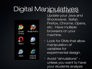Digital ManipulativesDigital Manipulatives•
Recommendations:Recommendations:
Update your Java andUpdate your Java and
Shockwave; Safari,Shockwave; Safari,
Firefox, Chrome, Opera,Firefox, Chrome, Opera,
etc. Have multipleetc. Have multiple
browsers on yourbrowsers on your
machine.machine.
•
Look for DMs that allowLook for DMs that allow
manipulation ofmanipulation of
variables forvariables for
experimental design.experimental design.
•
Avoid “simulations” -Avoid “simulations” -
unless you want to haveunless you want to have
your students analyzeyour students analyze
 