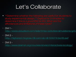 Let’s CollaborateLet’s Collaborate
**Determine whether the following are useful for students to**Determine whether the following are useful for students to
study experimental design.** Explore for 5 minutes tostudy experimental design.** Explore for 5 minutes to
determine if this is a good DM for ED. What are thedetermine if this is a good DM for ED. What are the
affordances and limitations of these tools?affordances and limitations of these tools?
•
DM 1 -DM 1 -
http://www.eduplace.com/kids/hmsc/activities/simulations/gr5/http://www.eduplace.com/kids/hmsc/activities/simulations/gr5/
•
DM 2 -DM 2 -
http://highered.mcgraw-hill.com/olc/dl/120074/bio18.swfhttp://highered.mcgraw-hill.com/olc/dl/120074/bio18.swf
•
DM 3 -DM 3 -
http://www.learner.org/courses/envsci/interactives/ecology/http://www.learner.org/courses/envsci/interactives/ecology/
 