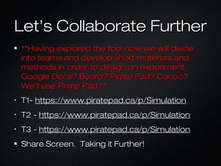 Let’s Collaborate FurtherLet’s Collaborate Further
**Having explored the tool now we will divide**Having explored the tool now we will divide
into teams and develop short materials andinto teams and develop short materials and
methods in order to design an experiment.methods in order to design an experiment.
Google Docs? Board? Pirate Pad? Cacoo?Google Docs? Board? Pirate Pad? Cacoo?
We’ll use Pirate Pad.**We’ll use Pirate Pad.**
•
T1-T1- https://www.piratepad.ca/p/Simulationhttps://www.piratepad.ca/p/Simulation
•
T2 -T2 - https://www.piratepad.ca/p/Simulationhttps://www.piratepad.ca/p/Simulation
•
T3 -T3 - https://www.piratepad.ca/p/Simulationhttps://www.piratepad.ca/p/Simulation
Share Screen. Taking it Further!Share Screen. Taking it Further!
 