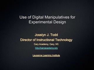 Use of Digital Manipulatives for
Experimental Design
Joselyn J. Todd
Director of Instructional Technology
Cary Academy, Cary, NC
http://caryacademy.org
Lausanne Learning Institute
 