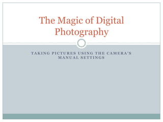The Magic of Digital
     Photography

TAKING PICTURES USING THE CAMERA’S
         MANUAL SETTINGS
 