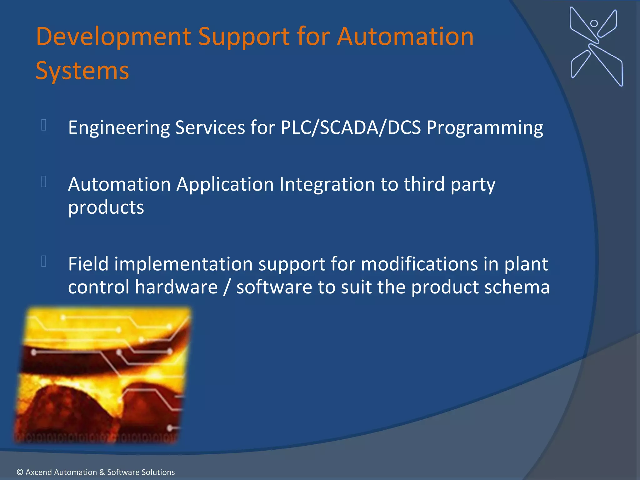 Development Support for Automation
    Systems
           Engineering Services for PLC/SCADA/DCS Programming

           Automation Application Integration to third party
            products

           Field implementation support for modifications in plant
            control hardware / software to suit the product schema




© Axcend Automation & Software Solutions
 