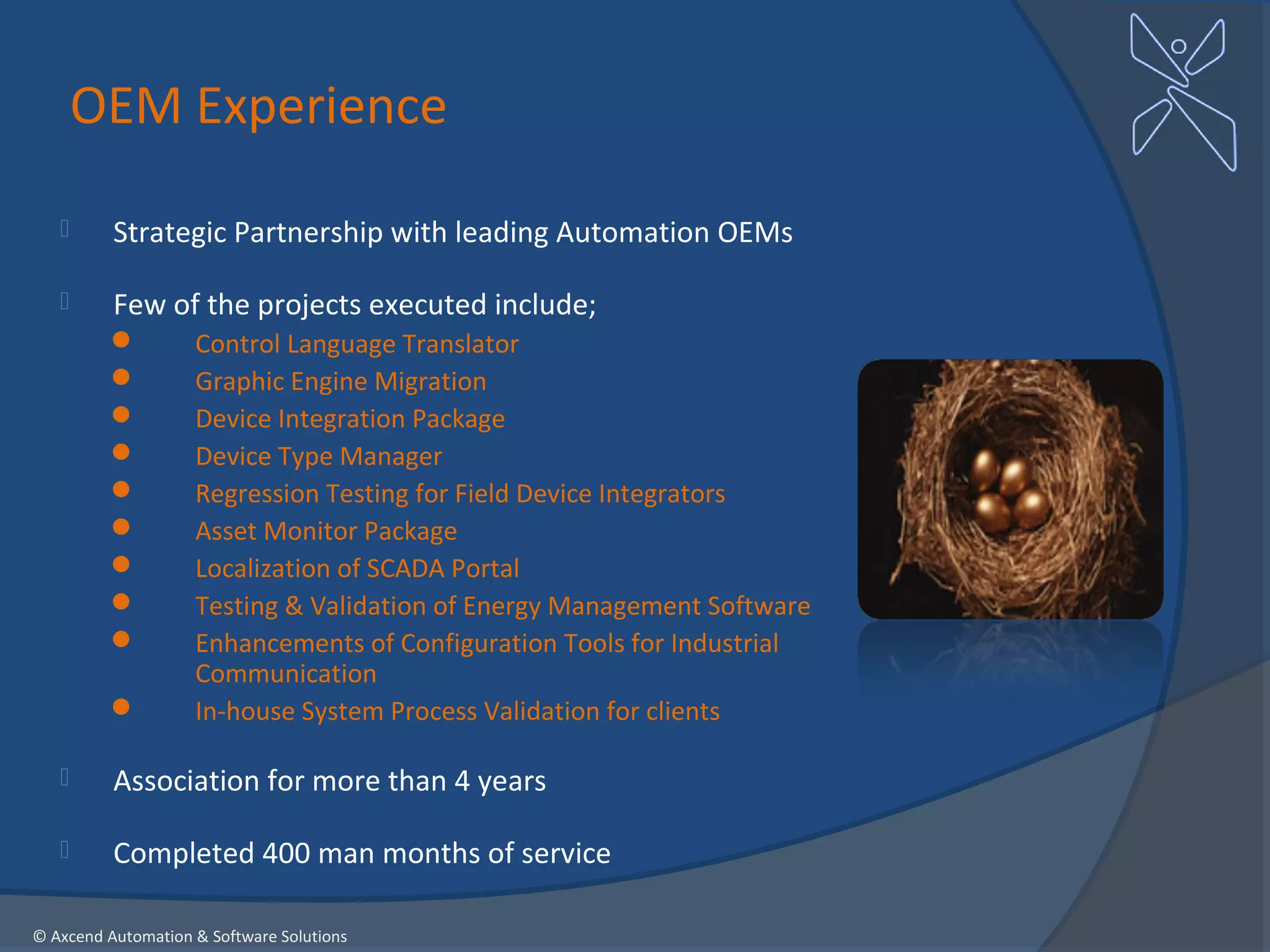 OEM Experience

         Strategic Partnership with leading Automation OEMs

         Few of the projects executed include;
                   Control Language Translator
                   Graphic Engine Migration
                   Device Integration Package
                   Device Type Manager
                   Regression Testing for Field Device Integrators
                   Asset Monitor Package
                   Localization of SCADA Portal
                   Testing & Validation of Energy Management Software
                   Enhancements of Configuration Tools for Industrial
                    Communication
                   In-house System Process Validation for clients

         Association for more than 4 years

         Completed 400 man months of service

© Axcend Automation & Software Solutions
 