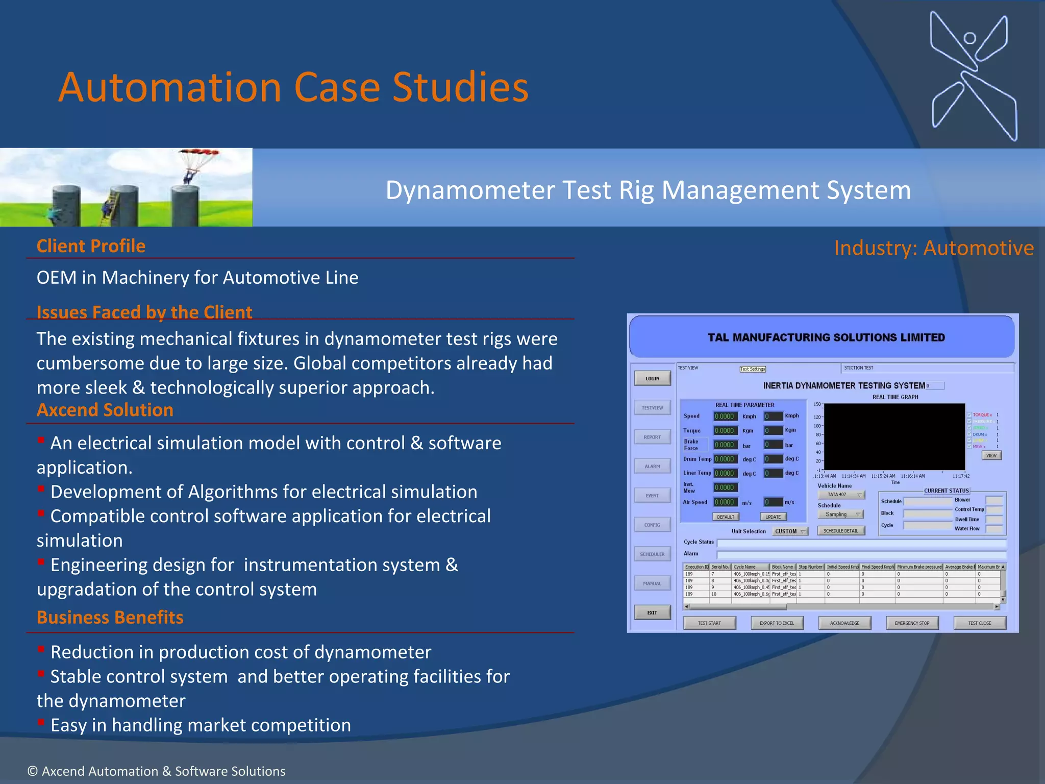 Automation Case Studies

                                            Dynamometer Test Rig Management System
 Client Profile                                                             Industry: Automotive
 OEM in Machinery for Automotive Line
 Issues Faced by the Client
 The existing mechanical fixtures in dynamometer test rigs were
 cumbersome due to large size. Global competitors already had
 more sleek & technologically superior approach.
 Axcend Solution
  An electrical simulation model with control & software
 application.
  Development of Algorithms for electrical simulation
  Compatible control software application for electrical
 simulation
  Engineering design for instrumentation system &
 upgradation of the control system
 Business Benefits
  Reduction in production cost of dynamometer
  Stable control system and better operating facilities for
 the dynamometer
  Easy in handling market competition

© Axcend Automation & Software Solutions
 