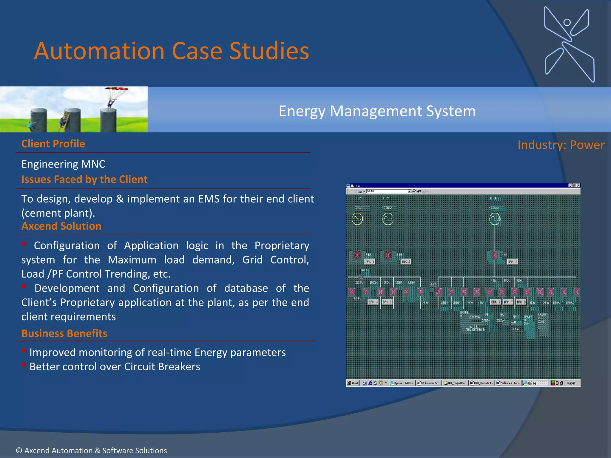 Automation Case Studies

                                                       Energy Management System
 Client Profile                                                                   Industry: Power
 Engineering MNC
 Issues Faced by the Client
 To design, develop & implement an EMS for their end client
 (cement plant).
 Axcend Solution
  Configuration of Application logic in the Proprietary
 system for the Maximum load demand, Grid Control,
 Load /PF Control Trending, etc.
  Development and Configuration of database of the
 Client’s Proprietary application at the plant, as per the end
 client requirements
 Business Benefits
  Improved monitoring of real-time Energy parameters
  Better control over Circuit Breakers




© Axcend Automation & Software Solutions
 