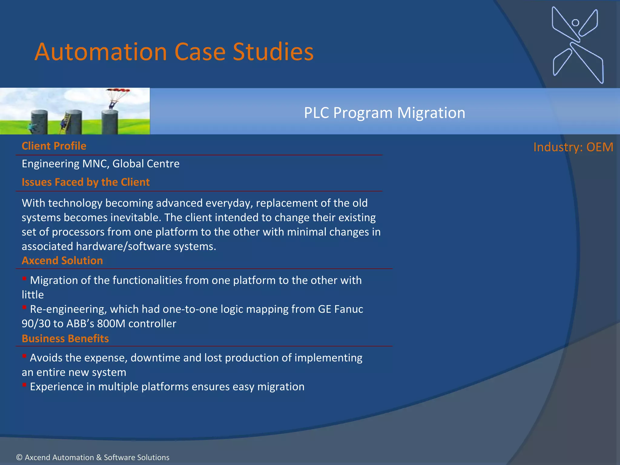 Automation Case Studies

                                                          PLC Program Migration
 Client Profile                                                                   Industry: OEM
 Engineering MNC, Global Centre
 Issues Faced by the Client
 With technology becoming advanced everyday, replacement of the old
 systems becomes inevitable. The client intended to change their existing
 set of processors from one platform to the other with minimal changes in
 associated hardware/software systems.
 Axcend Solution
  Migration of the functionalities from one platform to the other with
 little
  Re-engineering, which had one-to-one logic mapping from GE Fanuc
 90/30 to ABB’s 800M controller
 Business Benefits
  Avoids the expense, downtime and lost production of implementing
 an entire new system
  Experience in multiple platforms ensures easy migration




© Axcend Automation & Software Solutions
 