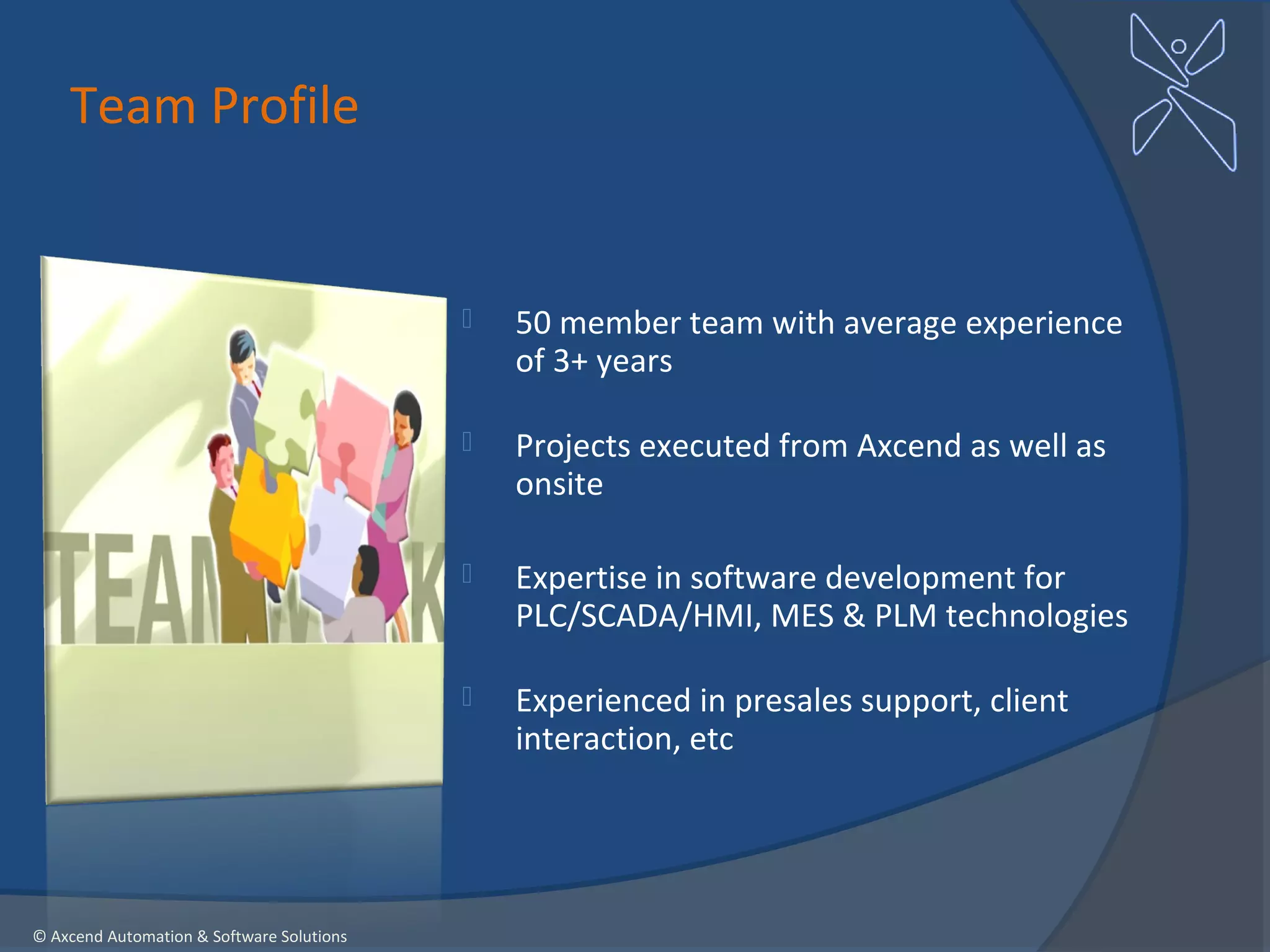 Team Profile


                                              50 member team with average experience
                                               of 3+ years

                                              Projects executed from Axcend as well as
                                               onsite

                                              Expertise in software development for
                                               PLC/SCADA/HMI, MES & PLM technologies

                                              Experienced in presales support, client
                                               interaction, etc




© Axcend Automation & Software Solutions
 