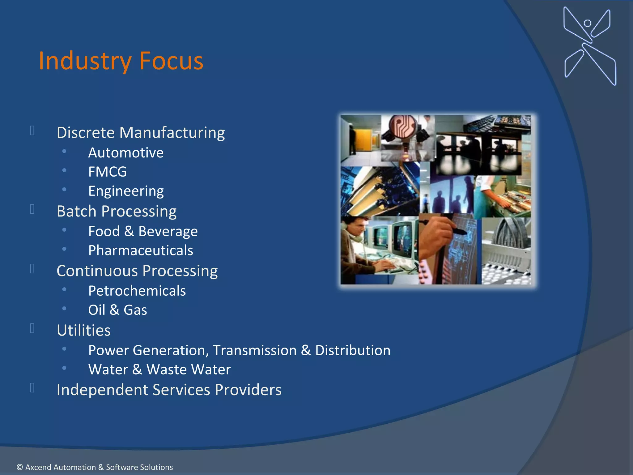 Industry Focus

         Discrete Manufacturing
           •      Automotive
           •      FMCG
           •      Engineering
         Batch Processing
           •      Food & Beverage
           •      Pharmaceuticals
         Continuous Processing
           •      Petrochemicals
           •      Oil & Gas
         Utilities
           •      Power Generation, Transmission & Distribution
           •      Water & Waste Water
         Independent Services Providers



© Axcend Automation & Software Solutions
 