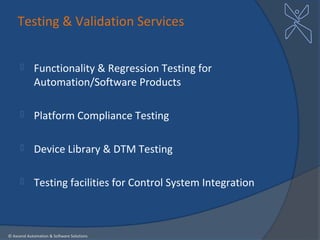 Testing & Validation Services


           Functionality & Regression Testing for
            Automation/Software Products

           Platform Compliance Testing

           Device Library & DTM Testing

           Testing facilities for Control System Integration



© Axcend Automation & Software Solutions
 