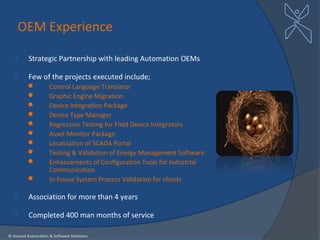 OEM Experience

         Strategic Partnership with leading Automation OEMs

         Few of the projects executed include;
                   Control Language Translator
                   Graphic Engine Migration
                   Device Integration Package
                   Device Type Manager
                   Regression Testing for Field Device Integrators
                   Asset Monitor Package
                   Localization of SCADA Portal
                   Testing & Validation of Energy Management Software
                   Enhancements of Configuration Tools for Industrial
                    Communication
                   In-house System Process Validation for clients

         Association for more than 4 years

         Completed 400 man months of service

© Axcend Automation & Software Solutions
 