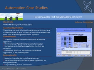 Automation Case Studies

                                            Dynamometer Test Rig Management System
 Client Profile                                                             Industry: Automotive
 OEM in Machinery for Automotive Line
 Issues Faced by the Client
 The existing mechanical fixtures in dynamometer test rigs were
 cumbersome due to large size. Global competitors already had
 more sleek & technologically superior approach.
 Axcend Solution
  An electrical simulation model with control & software
 application.
  Development of Algorithms for electrical simulation
  Compatible control software application for electrical
 simulation
  Engineering design for instrumentation system &
 upgradation of the control system
 Business Benefits
  Reduction in production cost of dynamometer
  Stable control system and better operating facilities for
 the dynamometer
  Easy in handling market competition

© Axcend Automation & Software Solutions
 