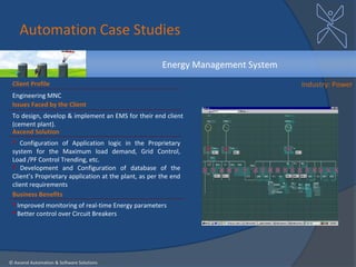 Automation Case Studies

                                                       Energy Management System
 Client Profile                                                                   Industry: Power
 Engineering MNC
 Issues Faced by the Client
 To design, develop & implement an EMS for their end client
 (cement plant).
 Axcend Solution
  Configuration of Application logic in the Proprietary
 system for the Maximum load demand, Grid Control,
 Load /PF Control Trending, etc.
  Development and Configuration of database of the
 Client’s Proprietary application at the plant, as per the end
 client requirements
 Business Benefits
  Improved monitoring of real-time Energy parameters
  Better control over Circuit Breakers




© Axcend Automation & Software Solutions
 