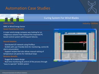 Automation Case Studies

                                                     Curing System For Wind Blades
 Client Profile                                                                      Industry: Utilities
 MNC in Wind Energy Sector
 Issues Faced by the Client
 A major wind energy company was looking for an
 indigenous solution that replaced the imported PC
 based control system with frequent failures.

 Axcend Solution
  Distributed I/O network using Profibus
  SCADA with user friendly GUIs for monitoring, control &
 alarm annunciation
  Support recipes that also allows manual setting of
 temperature set points for individual loops
 Business Benefits
  Rugged & Scalable design
  Real time monitoring & control of the process through
 “easy to operate” SCADA system



© Axcend Automation & Software Solutions
 