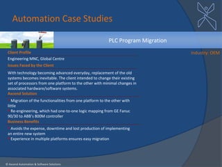 Automation Case Studies

                                                          PLC Program Migration
 Client Profile                                                                   Industry: OEM
 Engineering MNC, Global Centre
 Issues Faced by the Client
 With technology becoming advanced everyday, replacement of the old
 systems becomes inevitable. The client intended to change their existing
 set of processors from one platform to the other with minimal changes in
 associated hardware/software systems.
 Axcend Solution
  Migration of the functionalities from one platform to the other with
 little
  Re-engineering, which had one-to-one logic mapping from GE Fanuc
 90/30 to ABB’s 800M controller
 Business Benefits
  Avoids the expense, downtime and lost production of implementing
 an entire new system
  Experience in multiple platforms ensures easy migration




© Axcend Automation & Software Solutions
 