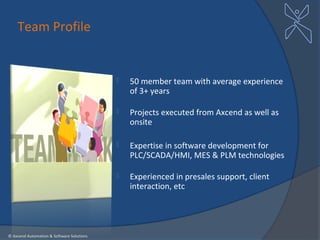 Team Profile


                                              50 member team with average experience
                                               of 3+ years

                                              Projects executed from Axcend as well as
                                               onsite

                                              Expertise in software development for
                                               PLC/SCADA/HMI, MES & PLM technologies

                                              Experienced in presales support, client
                                               interaction, etc




© Axcend Automation & Software Solutions
 