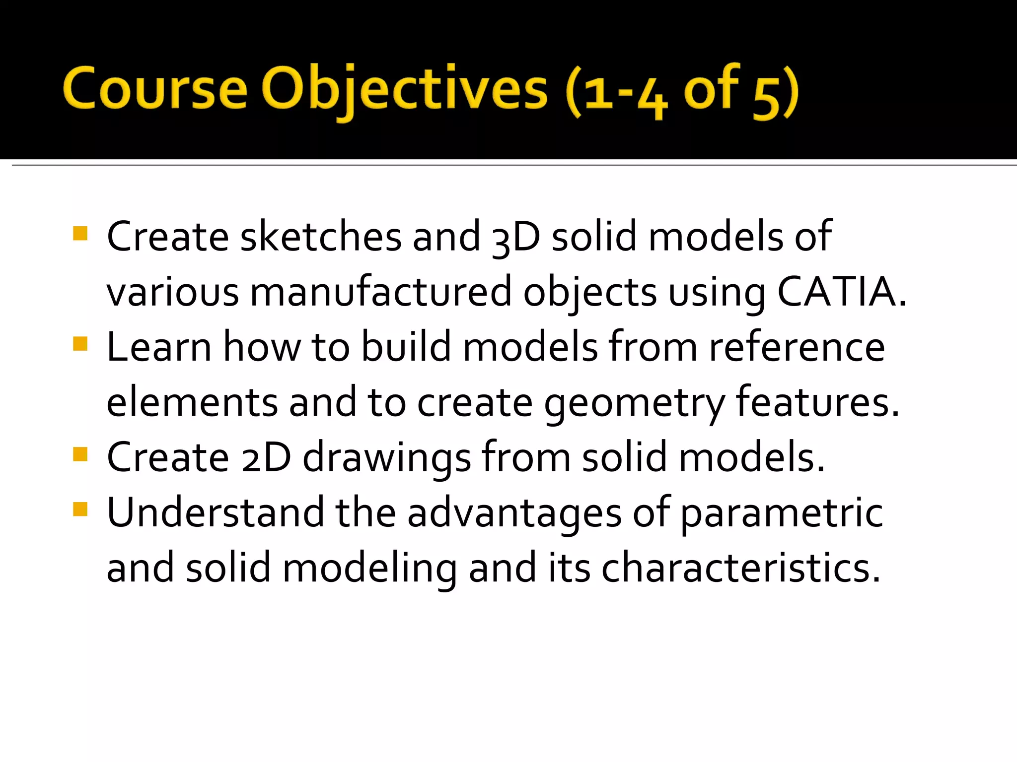  Create sketches and 3D solid models of
  various manufactured objects using CATIA.
 Learn how to build models from reference
  elements and to create geometry features.
 Create 2D drawings from solid models.
 Understand the advantages of parametric
  and solid modeling and its characteristics.
 
