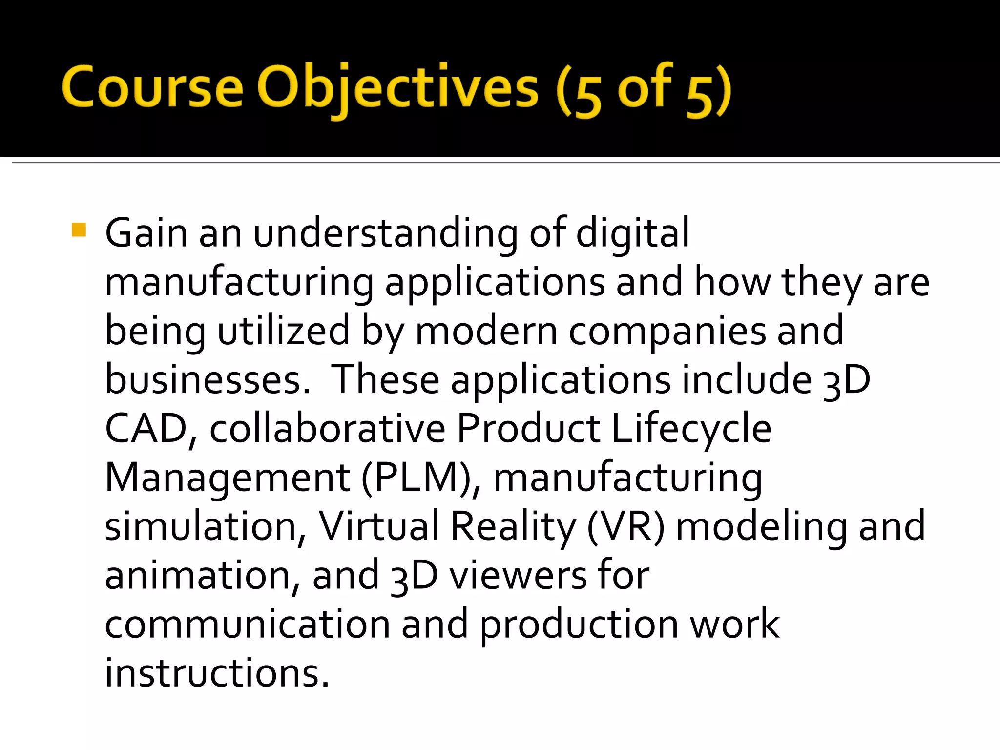    Gain an understanding of digital
    manufacturing applications and how they are
    being utilized by modern companies and
    businesses. These applications include 3D
    CAD, collaborative Product Lifecycle
    Management (PLM), manufacturing
    simulation, Virtual Reality (VR) modeling and
    animation, and 3D viewers for
    communication and production work
    instructions.
 