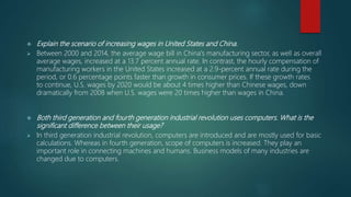  Explain the scenario of increasing wages in United States and China.
 Between 2000 and 2014, the average wage bill in China's manufacturing sector, as well as overall
average wages, increased at a 13.7 percent annual rate. In contrast, the hourly compensation of
manufacturing workers in the United States increased at a 2.9-percent annual rate during the
period, or 0.6 percentage points faster than growth in consumer prices. If these growth rates
to continue, U.S. wages by 2020 would be about 4 times higher than Chinese wages, down
dramatically from 2008 when U.S. wages were 20 times higher than wages in China.
 Both third generation and fourth generation industrial revolution uses computers. What is the
significant difference between their usage?
 In third generation industrial revolution, computers are introduced and are mostly used for basic
calculations. Whereas in fourth generation, scope of computers is increased. They play an
important role in connecting machines and humans. Business models of many industries are
changed due to computers.
 