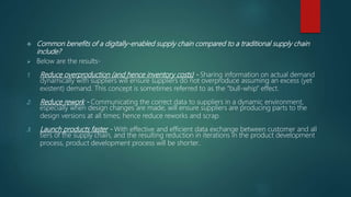  Common benefits of a digitally-enabled supply chain compared to a traditional supply chain
include?
 Below are the results-
1. Reduce overproduction (and hence inventory costs) - Sharing information on actual demand
dynamically with suppliers will ensure suppliers do not overproduce assuming an excess (yet
existent) demand. This concept is sometimes referred to as the “bull-whip” effect.
2. Reduce rework - Communicating the correct data to suppliers in a dynamic environment,
especially when design changes are made, will ensure suppliers are producing parts to the
design versions at all times; hence reduce reworks and scrap.
3. Launch products faster - With effective and efficient data exchange between customer and all
tiers of the supply chain, and the resulting reduction in iterations in the product development
process, product development process will be shorter..
 
