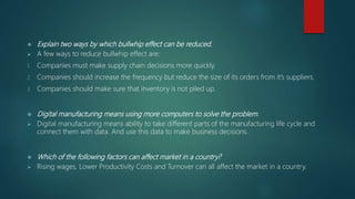  Explain two ways by which bullwhip effect can be reduced.
 A few ways to reduce bullwhip effect are:
1. Companies must make supply chain decisions more quickly.
2. Companies should increase the frequency but reduce the size of its orders from it’s suppliers.
3. Companies should make sure that inventory is not piled up.
 Digital manufacturing means using more computers to solve the problem.
 Digital manufacturing means ability to take different parts of the manufacturing life cycle and
connect them with data. And use this data to make business decisions.
 Which of the following factors can affect market in a country?
 Rising wages, Lower Productivity Costs and Turnover can all affect the market in a country.
 