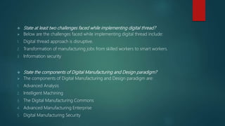 State at least two challenges faced while implementing digital thread?
 Below are the challenges faced while implementing digital thread include:
1. Digital thread approach is disruptive.
2. Transformation of manufacturing jobs from skilled workers to smart workers.
3. Information security
 State the components of Digital Manufacturing and Design paradigm?
 The components of Digital Manufacturing and Design paradigm are:
1. Advanced Analysis
2. Intelligent Machining
3. The Digital Manufacturing Commons
4. Advanced Manufacturing Enterprise
5. Digital Manufacturing Security
 