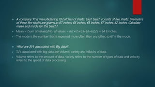  A company ‘X’ is manufacturing 10 batches of shafts. Each batch consists of five shafts. Diameters
of these five shafts are givens as 67 inches, 65 inches, 63 inches, 67 inches, 62 inches. Calculate
mean and mode for this batch?
 Mean = (Sum of values)/No. of values = (67+65+63+67+62)/5 = 64.8 inches.
 The mode is the number that is repeated more often than any other, so 67 is the mode.
 What are 3V’s associated with Big data?
 3V’s associated with big data are Volume, variety and velocity of data.
 Volume refers to the amount of data, variety refers to the number of types of data and velocity
refers to the speed of data processing
 