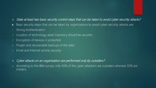  State at least two basic security control steps that can be taken to avoid cyber security attacks?
 Basic security steps that can be taken by organizations to avoid cyber security attacks are:
1. Strong Authentication
2. Location of technology asset inventory should be secured
3. Encryption of devices is protected
4. Proper and recoverable backups of the data
5. Email and Internet activity security
 Cyber attacks on an organization are performed only by outsiders?
 According to the IBM survey, only 45% of the cyber attackers are outsiders whereas 32% are
insiders.
 