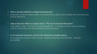  What is the best definition of digital manufacturing?
 Integrated, computer based system to simultaneously create product design and manufacturing
process definitions.
 State at least two effects on people due to “The Fourth Industrial Revolution”.
 A few effects of the “The Fourth Industrial Revolution “ on people include a sense of privacy,
notions of ownership, the time devoted to work and leisure.
 In 4.0 industrial revolutions, list all of the interactions possible options.
 In 4.0 industrial revolution, both Human - Machine Interaction and Machine - Machine
are possible
 