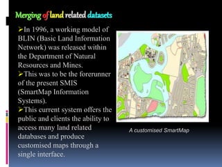 BIRTH OF DIGITAL MAPPING
BIRTH OF DIGITAL MAPPING
Merging of land related datasets
In 1996, a working model of
BLIN (Basic Land Information
Network) was released within
the Department of Natural
Resources and Mines.
This was to be the forerunner
of the present SMIS
(SmartMap Information
Systems).
This current system offers the
public and clients the ability to
access many land related
databases and produce
customised maps through a
single interface.
A customised SmartMap
 