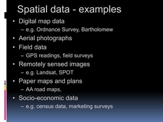 Spatial data - examples
• Digital map data
– e.g. Ordnance Survey, Bartholomew
• Aerial photographs
• Field data
– GPS readings, field surveys
• Remotely sensed images
– e.g. Landsat, SPOT
• Paper maps and plans
– AA road maps,
• Socio-economic data
– e.g. census data, marketing surveys
 