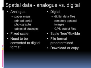 Spatial data - analogue vs. digital
• Analogue
– paper maps
– printed aerial
photographs
– tables of statistics
• Fixed scale
• Need to be
converted to digital
format
• Digital
– digital data files
– remotely sensed
images
– GPS output files
• Scale ‘free’/flexible
• File format
predetermined
• Download or copy
 
