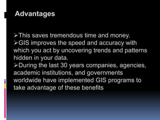Advantages
This saves tremendous time and money.
GIS improves the speed and accuracy with
which you act by uncovering trends and patterns
hidden in your data.
During the last 30 years companies, agencies,
academic institutions, and governments
worldwide have implemented GIS programs to
take advantage of these benefits
 