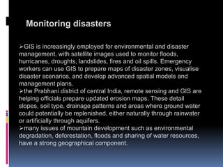 Monitoring disasters
GIS is increasingly employed for environmental and disaster
management, with satellite images used to monitor floods,
hurricanes, droughts, landslides, fires and oil spills. Emergency
workers can use GIS to prepare maps of disaster zones, visualise
disaster scenarios, and develop advanced spatial models and
management plans.
the Prabhani district of central India, remote sensing and GIS are
helping officials prepare updated erosion maps. These detail
slopes, soil type, drainage patterns and areas where ground water
could potentially be replenished, either naturally through rainwater
or artificially through aquifers.
many issues of mountain development such as environmental
degradation, deforestation, floods and sharing of water resources,
have a strong geographical component.
 