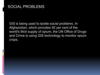 SOCIAL PROBLEMS
GIS is being used to tackle social problems. In
Afghanistan, which provides 92 per cent of the
world's illicit supply of opium, the UN Office of Drugs
and Crime is using GIS technology to monitor opium
crops.
 