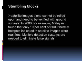 Stumbling blocks
satellite images alone cannot be relied
upon and need to be verified with ground
surveys. In 2006, for example, Malaysia
found that only 10 per cent of 6000 thermal
hotspots indicated in satellite images were
real fires. Multiple detection systems are
needed to eliminate false signals.
 